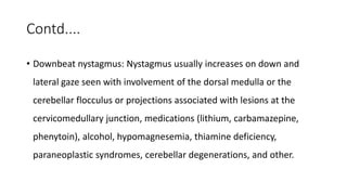 Contd....
• Downbeat nystagmus: Nystagmus usually increases on down and
lateral gaze seen with involvement of the dorsal medulla or the
cerebellar flocculus or projections associated with lesions at the
cervicomedullary junction, medications (lithium, carbamazepine,
phenytoin), alcohol, hypomagnesemia, thiamine deficiency,
paraneoplastic syndromes, cerebellar degenerations, and other.
 