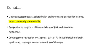 Contd....
• Upbeat nystagmus: associated with brainstem and cerebellar lesions,
most commonly the medulla.
• Congenital nystagmus: often a mixture of jerk and pendular
nystagmus
• Convergence-retraction nystagmus: part of Parinaud dorsal midbrain
syndrome; convergence and retraction of the eyes
 