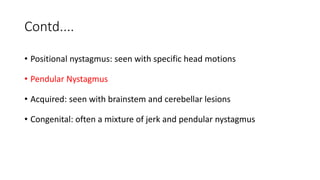 Contd....
• Positional nystagmus: seen with specific head motions
• Pendular Nystagmus
• Acquired: seen with brainstem and cerebellar lesions
• Congenital: often a mixture of jerk and pendular nystagmus
 