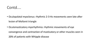 Contd....
• Oculopalatal myoclonus: rhythmic 2-3-Hz movements seen late after
lesion of Mollaret triangle
• Oculomasticatory myorhythmia: rhythmic movements of eye
convergence and contraction of masticatory or other muscles seen in
20% of patients with Whipple disease
 