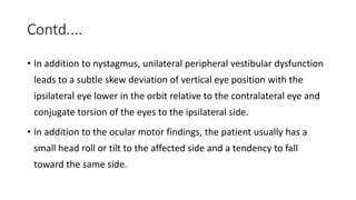 Contd....
• In addition to nystagmus, unilateral peripheral vestibular dysfunction
leads to a subtle skew deviation of vertical eye position with the
ipsilateral eye lower in the orbit relative to the contralateral eye and
conjugate torsion of the eyes to the ipsilateral side.
• In addition to the ocular motor findings, the patient usually has a
small head roll or tilt to the affected side and a tendency to fall
toward the same side.
 