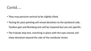 Contd....
• They may perceive vertical to be slightly tilted.
• Testing for past pointing will reveal deviation to the ipsilateral side.
Tandem gait and Romberg test will be impaired but are not specific.
• The Fukuda step test, marching in place with the eyes closed, will
show deviation toward the side of the vestibular lesion.
 