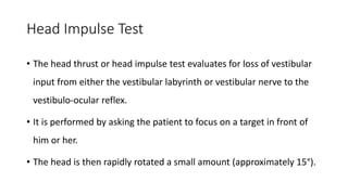 Head Impulse Test
• The head thrust or head impulse test evaluates for loss of vestibular
input from either the vestibular labyrinth or vestibular nerve to the
vestibulo-ocular reflex.
• It is performed by asking the patient to focus on a target in front of
him or her.
• The head is then rapidly rotated a small amount (approximately 15°).
 
