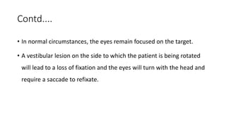 Contd....
• In normal circumstances, the eyes remain focused on the target.
• A vestibular lesion on the side to which the patient is being rotated
will lead to a loss of fixation and the eyes will turn with the head and
require a saccade to refixate.
 