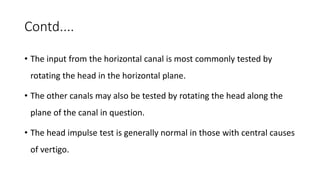 Contd....
• The input from the horizontal canal is most commonly tested by
rotating the head in the horizontal plane.
• The other canals may also be tested by rotating the head along the
plane of the canal in question.
• The head impulse test is generally normal in those with central causes
of vertigo.
 