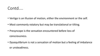 Contd....
• Vertigo is an illusion of motion, either the environment or the self.
• Most commonly rotatory but may be translational or tilting.
• Presyncope is the sensation encountered before loss of
consciousness.
• Dysequilibrium is not a sensation of motion but a feeling of imbalance
or unsteadiness.
 