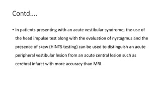 Contd....
• In patients presenting with an acute vestibular syndrome, the use of
the head impulse test along with the evaluation of nystagmus and the
presence of skew (HINTS testing) can be used to distinguish an acute
peripheral vestibular lesion from an acute central lesion such as
cerebral infarct with more accuracy than MRI.
 