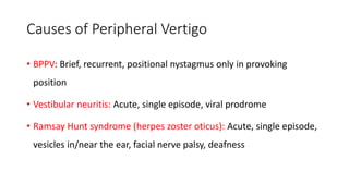 Causes of Peripheral Vertigo
• BPPV: Brief, recurrent, positional nystagmus only in provoking
position
• Vestibular neuritis: Acute, single episode, viral prodrome
• Ramsay Hunt syndrome (herpes zoster oticus): Acute, single episode,
vesicles in/near the ear, facial nerve palsy, deafness
 