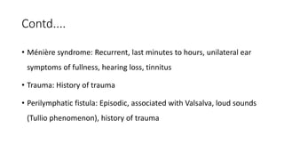 Contd....
• Ménière syndrome: Recurrent, last minutes to hours, unilateral ear
symptoms of fullness, hearing loss, tinnitus
• Trauma: History of trauma
• Perilymphatic fistula: Episodic, associated with Valsalva, loud sounds
(Tullio phenomenon), history of trauma
 