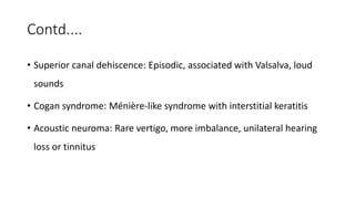Contd....
• Superior canal dehiscence: Episodic, associated with Valsalva, loud
sounds
• Cogan syndrome: Ménière-like syndrome with interstitial keratitis
• Acoustic neuroma: Rare vertigo, more imbalance, unilateral hearing
loss or tinnitus
 