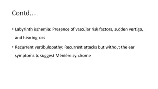 Contd....
• Labyrinth ischemia: Presence of vascular risk factors, sudden vertigo,
and hearing loss
• Recurrent vestibulopathy: Recurrent attacks but without the ear
symptoms to suggest Ménière syndrome
 