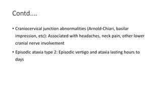 Contd....
• Craniocervical junction abnormalities (Arnold-Chiari, basilar
impression, etc): Associated with headaches, neck pain, other lower
cranial nerve involvement
• Episodic ataxia type 2: Episodic vertigo and ataxia lasting hours to
days
 
