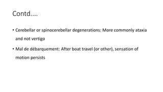 Contd....
• Cerebellar or spinocerebellar degenerations: More commonly ataxia
and not vertigo
• Mal de débarquement: After boat travel (or other), sensation of
motion persists
 