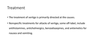 Treatment
• The treatment of vertigo is primarily directed at the causes.
• Nonspecific treatments for attacks of vertigo, some off-label, include
antihistamines, anticholinergics, benzodiazepines, and antiemetics for
nausea and vomiting.
 