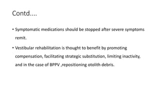 Contd....
• Symptomatic medications should be stopped after severe symptoms
remit.
• Vestibular rehabilitation is thought to benefit by promoting
compensation, facilitating strategic substitution, limiting inactivity,
and in the case of BPPV ,repositioning otolith debris.
 