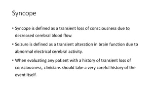 Syncope
• Syncope is defined as a transient loss of consciousness due to
decreased cerebral blood flow.
• Seizure is defined as a transient alteration in brain function due to
abnormal electrical cerebral activity.
• When evaluating any patient with a history of transient loss of
consciousness, clinicians should take a very careful history of the
event itself.
 