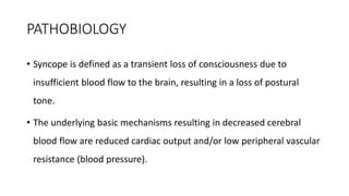 PATHOBIOLOGY
• Syncope is defined as a transient loss of consciousness due to
insufficient blood flow to the brain, resulting in a loss of postural
tone.
• The underlying basic mechanisms resulting in decreased cerebral
blood flow are reduced cardiac output and/or low peripheral vascular
resistance (blood pressure).
 