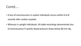 Contd....
• A loss of consciousness in supine individuals occurs within 6 to 8
seconds after cardiac asystole.
• Whereas in upright individuals, tilt table recordings demonstrate loss
of consciousness if systolic blood pressure drops below 60 mm Hg.
 