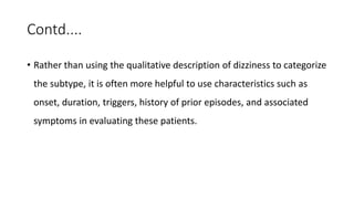 Contd....
• Rather than using the qualitative description of dizziness to categorize
the subtype, it is often more helpful to use characteristics such as
onset, duration, triggers, history of prior episodes, and associated
symptoms in evaluating these patients.
 