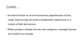Contd....
• An external factor or set of circumstances (apprehension of pain,
cough, head turning, etc) leads to bradycardia, hypotension, or a
mixture of both phenomena.
• Reflex syncope is divided into two main categories: vasovagal syncope
and carotid sinus syncope
 
