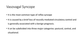 Vasovagal Syncope
• It is the most common type of reflex syncope
• It is caused by a brief loss of neurally mediated circulatory control and
is generally associated with a benign prognosis.
• It an be subdivided into three major categories: postural, central, and
situational.
 