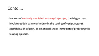 Contd....
• In cases of centrally mediated vasovagal syncope, the trigger may
involve sudden pain (commonly in the setting of venipuncture),
apprehension of pain, or emotional shock immediately preceding the
fainting episode.
 