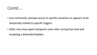 Contd....
• Less commonly, syncope occurs in specific situations or appears to be
temporally related to specific triggers.
• Older men may report symptoms soon after arising from bed and
emptying a distended bladder.
 