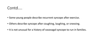 Contd....
• Some young people describe recurrent syncope after exercise.
• Others describe syncope after coughing, laughing, or sneezing.
• It is not unusual for a history of vasovagal syncope to run in families.
 