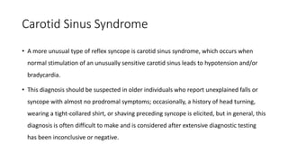 Carotid Sinus Syndrome
• A more unusual type of reflex syncope is carotid sinus syndrome, which occurs when
normal stimulation of an unusually sensitive carotid sinus leads to hypotension and/or
bradycardia.
• This diagnosis should be suspected in older individuals who report unexplained falls or
syncope with almost no prodromal symptoms; occasionally, a history of head turning,
wearing a tight-collared shirt, or shaving preceding syncope is elicited, but in general, this
diagnosis is often difficult to make and is considered after extensive diagnostic testing
has been inconclusive or negative.
 