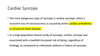 Cardiac Syncope
• The most dangerous type of syncope is cardiac syncope, when a
transient loss of consciousness is caused by either cardiac arrhythmia
or structural heart disease.
• In a large population-based study of syncope, cardiac syncope was
associated with a twofold increased risk of dying, regardless of
etiology, as compared to individuals without a history of syncope.
 