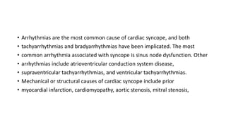• Arrhythmias are the most common cause of cardiac syncope, and both
• tachyarrhythmias and bradyarrhythmias have been implicated. The most
• common arrhythmia associated with syncope is sinus node dysfunction. Other
• arrhythmias include atrioventricular conduction system disease,
• supraventricular tachyarrhythmias, and ventricular tachyarrhythmias.
• Mechanical or structural causes of cardiac syncope include prior
• myocardial infarction, cardiomyopathy, aortic stenosis, mitral stenosis,
 