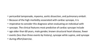 • pericardial tamponade, myxoma, aortic dissection, and pulmonary emboli.
• Because of the high morbidity associated with cardiac syncope, it is
• imperative to consider this diagnosis when evaluating an individual with
• syncope. The clinical features most predictive of cardiac syncope include
• age older than 60 years, male gender, known structural heart disease, fewer
• events (less than three events by history), syncope while supine, and syncope
• during effort/exercise.
 