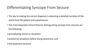 Differentiating Syncope From Seizure
• The key to making the correct diagnosis is obtaining a detailed narrative of the
event from the patient and eyewitnesses.
• The most important clinical features distinguishing syncope from seizures are
the following:
precipitating stimuli or situations
prodromal symptoms before losing awareness, and
the postevent recovery
 