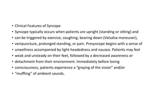 • Clinical Features of Syncope
• Syncope typically occurs when patients are upright (standing or sitting) and
• can be triggered by exercise, coughing, bearing down (Valsalva maneuver),
• venipuncture, prolonged standing, or pain. Presyncope begins with a sense of
• unwellness accompanied by light-headedness and nausea. Patients may feel
• weak and unsteady on their feet, followed by a decreased awareness or
• detachment from their environment. Immediately before losing
• consciousness, patients experience a “graying of the vision” and/or
• “muffling” of ambient sounds.
 