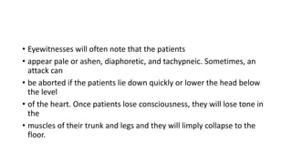 • Eyewitnesses will often note that the patients
• appear pale or ashen, diaphoretic, and tachypneic. Sometimes, an
attack can
• be aborted if the patients lie down quickly or lower the head below
the level
• of the heart. Once patients lose consciousness, they will lose tone in
the
• muscles of their trunk and legs and they will limply collapse to the
floor.
 