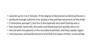 • seconds up to 1 to 2 minutes. If the degree of decreased cerebral perfusion is
• profound enough, patients may display a few jerking movements of the limbs
• (“convulsive syncope”), but this is also typically very brief (lasting only a
• few seconds). Generally, the pulse and blood pressure quickly return to
• normal with the patients in the recumbent position, and they rapidly regain
• consciousness and quickly become oriented and aware of their surroundings.
 