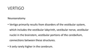 VERTIGO
Neuroanatomy
• Vertigo primarily results from disorders of the vestibular system,
which includes the vestibular labyrinth, vestibular nerve, vestibular
nuclei in the brainstem, vestibular portions of the cerebellum,
connections between these structures.
• It only rarely higher in the cerebrum.
 