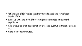 • Patients will often realize that they have fainted and remember
details of the
• event up until the moment of losing consciousness. They might
experience
• mild fatigue or brief disorientation after the event, but this should not
last
• more than a few minutes.
 
