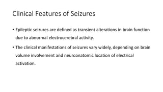 Clinical Features of Seizures
• Epileptic seizures are defined as transient alterations in brain function
due to abnormal electrocerebral activity.
• The clinical manifestations of seizures vary widely, depending on brain
volume involvement and neuroanatomic location of electrical
activation.
 