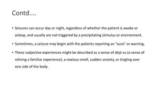 Contd....
• Seizures can occur day or night, regardless of whether the patient is awake or
asleep, and usually are not triggered by a precipitating stimulus or environment.
• Sometimes, a seizure may begin with the patients reporting an “aura” or warning.
• These subjective experiences might be described as a sense of déjà vu (a sense of
reliving a familiar experience), a noxious smell, sudden anxiety, or tingling over
one side of the body.
 