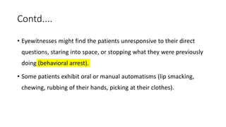 Contd....
• Eyewitnesses might find the patients unresponsive to their direct
questions, staring into space, or stopping what they were previously
doing (behavioral arrest).
• Some patients exhibit oral or manual automatisms (lip smacking,
chewing, rubbing of their hands, picking at their clothes).
 