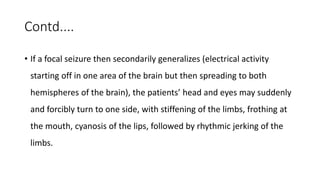 Contd....
• If a focal seizure then secondarily generalizes (electrical activity
starting off in one area of the brain but then spreading to both
hemispheres of the brain), the patients’ head and eyes may suddenly
and forcibly turn to one side, with stiffening of the limbs, frothing at
the mouth, cyanosis of the lips, followed by rhythmic jerking of the
limbs.
 