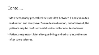 Contd....
• Most secondarily generalized seizures last between 1 and 2 minutes
in duration and rarely over 5 minutes in duration, but afterward, the
patients may be confused and disoriented for minutes to hours.
• Patients may report lateral tongue biting and urinary incontinence
after some seizures.
 