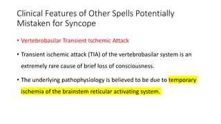 Clinical Features of Other Spells Potentially
Mistaken for Syncope
• Vertebrobasilar Transient Ischemic Attack
• Transient ischemic attack (TIA) of the vertebrobasilar system is an
extremely rare cause of brief loss of consciousness.
• The underlying pathophysiology is believed to be due to temporary
ischemia of the brainstem reticular activating system.
 
