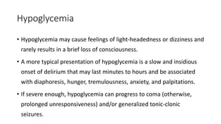 Hypoglycemia
• Hypoglycemia may cause feelings of light-headedness or dizziness and
rarely results in a brief loss of consciousness.
• A more typical presentation of hypoglycemia is a slow and insidious
onset of delirium that may last minutes to hours and be associated
with diaphoresis, hunger, tremulousness, anxiety, and palpitations.
• If severe enough, hypoglycemia can progress to coma (otherwise,
prolonged unresponsiveness) and/or generalized tonic-clonic
seizures.
 