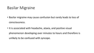 Basilar Migraine
• Basilar migraine may cause confusion but rarely leads to loss of
consciousness.
• It is associated with headache, ataxia, and positive visual
phenomenon developing over minutes to hours and therefore is
unlikely to be confused with syncope.
 