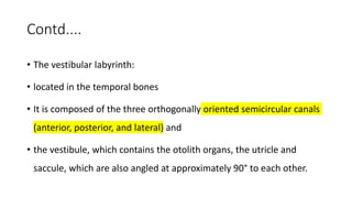 Contd....
• The vestibular labyrinth:
• located in the temporal bones
• It is composed of the three orthogonally oriented semicircular canals
(anterior, posterior, and lateral) and
• the vestibule, which contains the otolith organs, the utricle and
saccule, which are also angled at approximately 90° to each other.
 