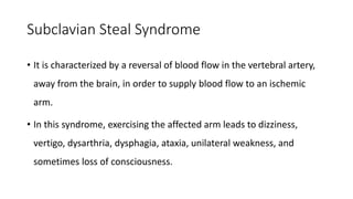 Subclavian Steal Syndrome
• It is characterized by a reversal of blood flow in the vertebral artery,
away from the brain, in order to supply blood flow to an ischemic
arm.
• In this syndrome, exercising the affected arm leads to dizziness,
vertigo, dysarthria, dysphagia, ataxia, unilateral weakness, and
sometimes loss of consciousness.
 