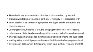 • Skew deviation, a supranuclear disorder, is characterized by vertical
• diplopia with tilting of images in both eyes. Typically, it is associated with
• other vestibular or cerebellar symptoms and signs. Stroke and tumor are
• common causes.
• Convergence insufficiency is trouble bringing the eyes in at near leading
• to horizontal diplopia when reading and is common in Parkinson disease and
• after concussion. Divergence insufficiency is trouble bringing the eyes apart
• leading to horizontal diplopia at distance. Both have similar symptoms in all
• directions of gaze, which distinguishes them from sixth nerve palsy and INO.
 