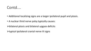 Contd....
• Additional localizing signs are a larger ipsilateral pupil and ptosis.
• A nuclear third nerve palsy typically causes:
bilateral ptosis and bilateral upgaze deficits
typical ipsilateral cranial nerve III signs
 
